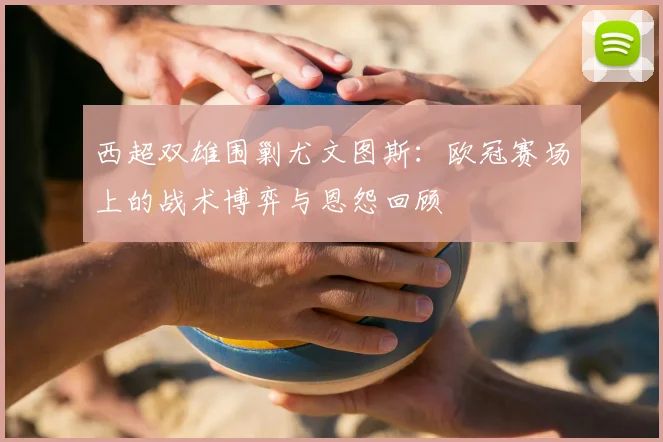 西超双雄围剿尤文图斯：欧冠赛场上的战术博弈与恩怨回顾