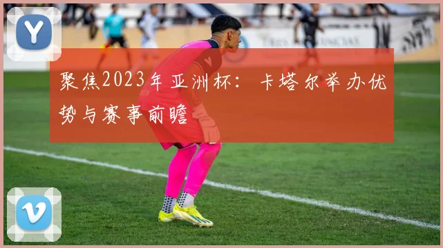 聚焦2023年亚洲杯：卡塔尔举办优势与赛事前瞻