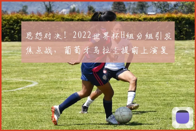 恩怨对决！2022世界杯H组分组引发焦点战，葡萄牙乌拉圭提前上演复仇之战