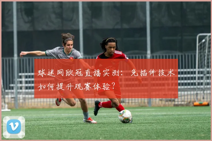 球迷网欧冠直播实测：免插件技术如何提升观赛体验？