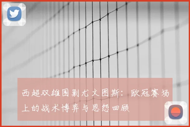 西超双雄围剿尤文图斯：欧冠赛场上的战术博弈与恩怨回顾
