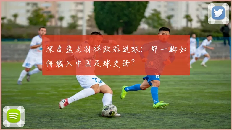 深度盘点孙祥欧冠进球：那一脚如何载入中国足球史册？