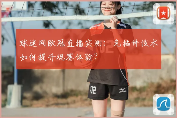 球迷网欧冠直播实测：免插件技术如何提升观赛体验？